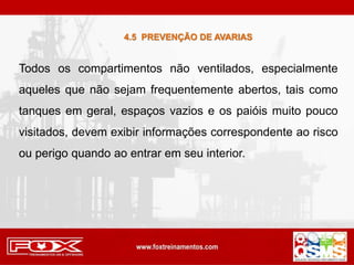 4.5 PREVENÇÃO DE AVARIAS
Todos os compartimentos não ventilados, especialmente
aqueles que não sejam frequentemente abertos, tais como
tanques em geral, espaços vazios e os paióis muito pouco
visitados, devem exibir informações correspondente ao risco
ou perigo quando ao entrar em seu interior.
 