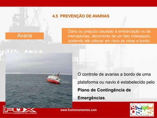 Avaria
Dano ou prejuízo causado à embarcação ou às
mercadorias, decorrente de um fato indesejado,
podendo até colocar em risco as vidas a bordo.
O controle de avarias a bordo de uma
plataforma ou navio é estabelecido pelo
Plano de Contingência de
Emergências.
4.5 PREVENÇÃO DE AVARIAS
 
