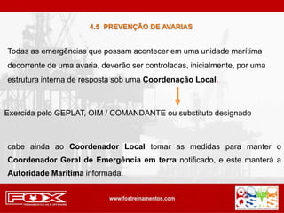 Todas as emergências que possam acontecer em uma unidade marítima
decorrente de uma avaria, deverão ser controladas, inicialmente, por uma
estrutura interna de resposta sob uma Coordenação Local.
Exercida pelo GEPLAT, OIM / COMANDANTE ou substituto designado
cabe ainda ao Coordenador Local tomar as medidas para manter o
Coordenador Geral de Emergência em terra notificado, e este manterá a
Autoridade Marítima informada.
4.5 PREVENÇÃO DE AVARIAS
 