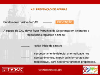 Fundamento básico do CAV PREVENÇÃO
A equipe de CAV dever fazer Patrulhas de Segurança em itinerários e
freqüências regulares a fim de:
evitar início de sinistro
secundariamente detectar anormalidade nos
compartimentos, intervir ou informar ao setor
responsável, para não tomar grandes proporções.
4.5 PREVENÇÃO DE AVARIAS
 