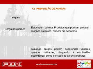 Carga nos porões
Estocagem correta. Produtos que possam produzir
reações químicas, colocar em separado
Tanques
Algumas cargas podem desprender vapores
quando molhadas, chegando à combustão
espontânea, como é o caso de alguns produtos.
4.5 PREVENÇÃO DE AVARIAS
 