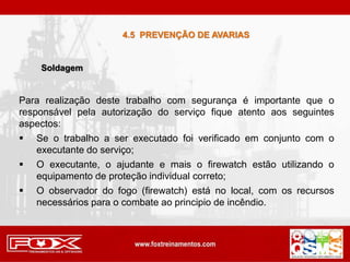 Para realização deste trabalho com segurança é importante que o
responsável pela autorização do serviço fique atento aos seguintes
aspectos:
 Se o trabalho a ser executado foi verificado em conjunto com o
executante do serviço;
 O executante, o ajudante e mais o firewatch estão utilizando o
equipamento de proteção individual correto;
 O observador do fogo (firewatch) está no local, com os recursos
necessários para o combate ao principio de incêndio.
4.5 PREVENÇÃO DE AVARIAS
Soldagem
 