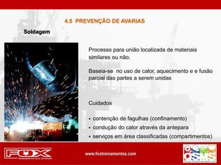 Baseia-se no uso de calor, aquecimento e e fusão
parcial das partes a serem unidas
Processo para união localizada de materiais
similares ou não.
 contenção de fagulhas (confinamento)
 condução do calor através da antepara
 serviços em área classificadas (compartimentos)
Cuidados
Soldagem
4.5 PREVENÇÃO DE AVARIAS
 