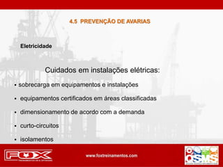 Cuidados em instalações elétricas:
 sobrecarga em equipamentos e instalações
 equipamentos certificados em áreas classificadas
 dimensionamento de acordo com a demanda
 curto-circuitos
 isolamentos
Eletricidade
4.5 PREVENÇÃO DE AVARIAS
 