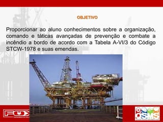 OBJETIVO
Proporcionar ao aluno conhecimentos sobre a organização,
comando e táticas avançadas de prevenção e combate a
incêndio a bordo de acordo com a Tabela A-VI/3 do Código
STCW-1978 e suas emendas.
 