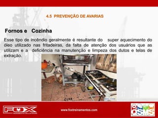 Esse tipo de incêndio geralmente é resultante do super aquecimento do
óleo utilizado nas fritadeiras, da falta de atenção dos usuários que as
utilizam e a deficiência na manutenção e limpeza dos dutos e telas de
extração.
Fornos e Cozinha
4.5 PREVENÇÃO DE AVARIAS
 