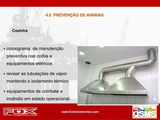  cronograma de manutenção
preventiva nas coifas e
equipamentos elétricos
 revisar as tubulações de vapor
mantendo o isolamento térmico
 equipamentos de combate a
incêndio em estado operacional.
Cozinha
4.5 PREVENÇÃO DE AVARIAS
 