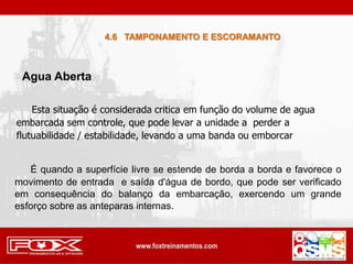 4.6 TAMPONAMENTO E ESCORAMANTO
É quando a superfície livre se estende de borda a borda e favorece o
movimento de entrada e saída d'água de bordo, que pode ser verificado
em consequência do balanço da embarcação, exercendo um grande
esforço sobre as anteparas internas.
Esta situação é considerada critica em função do volume de agua
embarcada sem controle, que pode levar a unidade a perder a
flutuabilidade / estabilidade, levando a uma banda ou emborcar
Agua Aberta
 