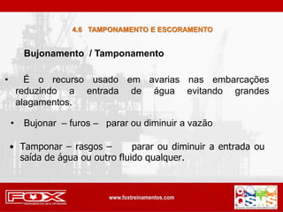 Bujonamento / Tamponamento
4.6 TAMPONAMENTO E ESCORAMENTO
• Tamponar – rasgos – parar ou diminuir a entrada ou
saída de água ou outro fluido qualquer.
• É o recurso usado em avarias nas embarcações
reduzindo a entrada de água evitando grandes
alagamentos.
• Bujonar – furos – parar ou diminuir a vazão
 