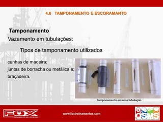 4.6 TAMPONAMENTO E ESCORAMANTO
Tamponamento
Vazamento em tubulações:
Tipos de tamponamento utilizados
cunhas de madeira;
juntas de borracha ou metálica e;
braçadeira.
tamponamento em uma tubulação
 