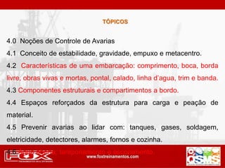 4.0 Noções de Controle de Avarias
4.1 Conceito de estabilidade, gravidade, empuxo e metacentro.
4.2 Características de uma embarcação: comprimento, boca, borda
livre, obras vivas e mortas, pontal, calado, linha d’agua, trim e banda.
4.3 Componentes estruturais e compartimentos a bordo.
4.4 Espaços reforçados da estrutura para carga e peação de
material.
4.5 Prevenir avarias ao lidar com: tanques, gases, soldagem,
eletricidade, detectores, alarmes, fornos e cozinha.
4.6 Água aberta: tamponamento e escoramento.
TÓPICOS
 