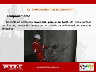 Consiste na obstrução provisória, parcial ou total, de furos, rombos
ou frestas, resultantes de avarias no costado da embarcação ou em suas
anteparas.
4.6 TAMPONAMENTO E ESCORAMANTO
Tamponamento
 