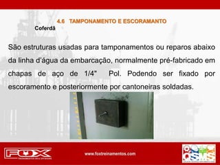 Coferdã
São estruturas usadas para tamponamentos ou reparos abaixo
da linha d’água da embarcação, normalmente pré-fabricado em
chapas de aço de 1/4" Pol. Podendo ser fixado por
escoramento e posteriormente por cantoneiras soldadas.
4.6 TAMPONAMENTO E ESCORAMANTO
 