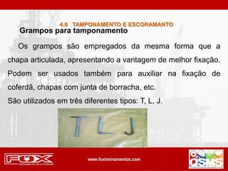 Grampos para tamponamento
Os grampos são empregados da mesma forma que a
chapa articulada, apresentando a vantagem de melhor fixação.
Podem ser usados também para auxiliar na fixação de
coferdã, chapas com junta de borracha, etc.
São utilizados em três diferentes tipos: T, L, J.
4.6 TAMPONAMENTO E ESCORAMANTO
 