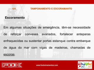 Escoramento
Em algumas situações de emergência, têm-se necessidade
de reforçar conveses avariados, fortalecer anteparas
enfraquecidas ou sustentar portas estanque contra embarque
de água do mar com vigas de madeiras, chamadas de
escoras.
TAMPONAMENTO E ESCORAMANTO
4.6
 