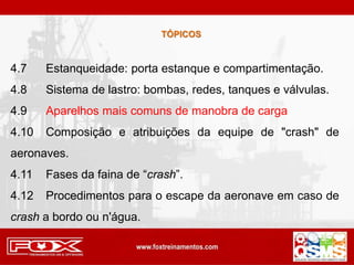 TÓPICOS
4.7 Estanqueidade: porta estanque e compartimentação.
4.8 Sistema de lastro: bombas, redes, tanques e válvulas.
4.9 Aparelhos mais comuns de manobra de carga
4.10 Composição e atribuições da equipe de "crash" de
aeronaves.
4.11 Fases da faina de “crash”.
4.12 Procedimentos para o escape da aeronave em caso de
crash a bordo ou n'água.
 