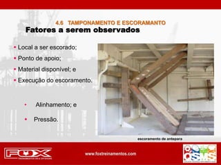 Fatores a serem observados
 Local a ser escorado;
 Ponto de apoio;
 Material disponível; e
 Execução do escoramento.
• Alinhamento; e
 Pressão.
4.6 TAMPONAMENTO E ESCORAMANTO
escoramento de antepara
 