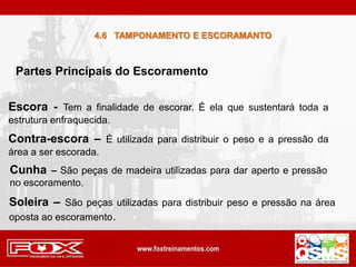 Partes Princípais do Escoramento
Escora - Tem a finalidade de escorar. É ela que sustentará toda a
estrutura enfraquecida.
Contra-escora – É utilizada para distribuir o peso e a pressão da
área a ser escorada.
Cunha – São peças de madeira utilizadas para dar aperto e pressão
no escoramento.
Soleira – São peças utilizadas para distribuir peso e pressão na área
oposta ao escoramento.
4.6 TAMPONAMENTO E ESCORAMANTO
 