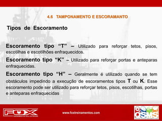 Tipos de Escoramento
Escoramento tipo “T” – Utilizado para reforçar tetos, pisos,
escotilhas e escotilhões enfraquecidos.
Escoramento tipo “K” – Utilizado para reforçar portas e anteparas
enfraquecidas.
Escoramento tipo “H” – Geralmente é utilizado quando se tem
obstáculos impedindo a execução de escoramentos tipos T ou K. Esse
escoramento pode ser utilizado para reforçar tetos, pisos, escotilhas, portas
e anteparas enfraquecidas
4.6 TAMPONAMENTO E ESCORAMANTO
 