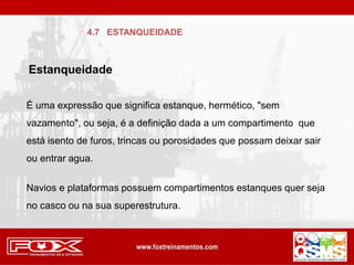 É uma expressão que significa estanque, hermético, "sem
vazamento", ou seja, é a definição dada a um compartimento que
está isento de furos, trincas ou porosidades que possam deixar sair
ou entrar agua.
Navios e plataformas possuem compartimentos estanques quer seja
no casco ou na sua superestrutura.
4.7 ESTANQUEIDADE
Estanqueidade
 