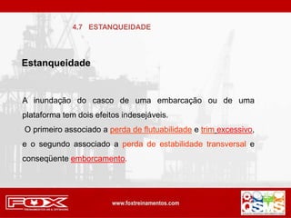 Estanqueidade
A inundação do casco de uma embarcação ou de uma
plataforma tem dois efeitos indesejáveis.
O primeiro associado a perda de flutuabilidade e trim excessivo,
e o segundo associado a perda de estabilidade transversal e
conseqüente emborcamento.
4.7 ESTANQUEIDADE
 