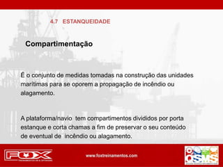 É o conjunto de medidas tomadas na construção das unidades
marítimas para se oporem a propagação de incêndio ou
alagamento.
A plataforma/navio tem compartimentos divididos por porta
estanque e corta chamas a fim de preservar o seu conteúdo
de eventual de incêndio ou alagamento.
Compartimentação
4.7 ESTANQUEIDADE
 