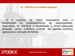 4.0 CONTROLE DE AVARIAS (definição)
É o conjunto de meios necessários para a
preservação ou restabelecimento da estanqueidade,
capacidade de manobra e estabilidade, e prover adequada
proteção contra incêndios, controle dos agentes químicos
agressivos e remoção de feridos.
 