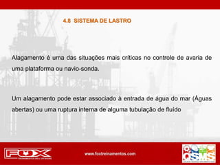 Alagamento é uma das situações mais críticas no controle de avaria de
uma plataforma ou navio-sonda.
Um alagamento pode estar associado à entrada de água do mar (Águas
abertas) ou uma ruptura interna de alguma tubulação de fluído
4.8 SISTEMA DE LASTRO
 