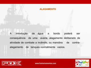 ALAGAMENTO
A introdução de água a bordo poderá ser
consequência de uma avaria, alagamento deliberado de
atividade de combate a incêndio, ou manobra de contra-
alagamento de tanques normalmente vazios.
 
