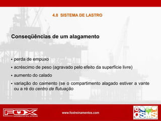 Conseqüências de um alagamento
 perda de empuxo
 acréscimo de peso (agravado pelo efeito da superfície livre)
 aumento do calado
 variação do caimento (se o compartimento alagado estiver a vante
ou a ré do centro de flutuação
4.8 SISTEMA DE LASTRO
 