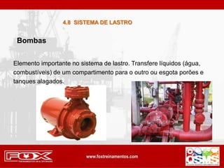 Elemento importante no sistema de lastro. Transfere líquidos (água,
combustíveis) de um compartimento para o outro ou esgota porões e
tanques alagados.
Bombas
4.8 SISTEMA DE LASTRO
 