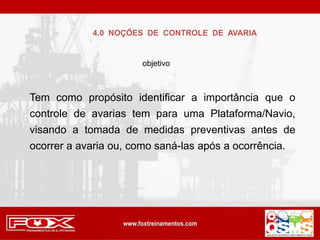 Tem como propósito identificar a importância que o
controle de avarias tem para uma Plataforma/Navio,
visando a tomada de medidas preventivas antes de
ocorrer a avaria ou, como saná-las após a ocorrência.
4.0 NOÇÕES DE CONTROLE DE AVARIA
objetivo
 