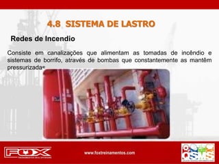 4.8 SISTEMA DE LASTRO
Consiste em canalizações que alimentam as tomadas de incêndio e
sistemas de borrifo, através de bombas que constantemente as mantêm
pressurizadas.
Redes de Incendio
 
