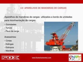 Aparelhos de manobras de cargas utilizados a bordo de unidades
para movimentação de cargas:
- Guindastes
- Turcos
- Paus de carga:
Acessórios:
- Cintas
- Eslingas
- Estropos
- Manilhas
4.9 APARELHOS DE MANOBRAS DE CARGAS
 
