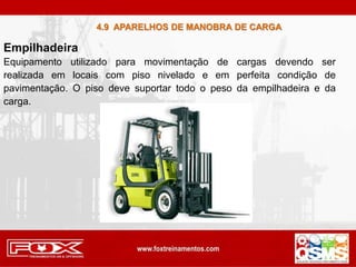 Empilhadeira
Equipamento utilizado para movimentação de cargas devendo ser
realizada em locais com piso nivelado e em perfeita condição de
pavimentação. O piso deve suportar todo o peso da empilhadeira e da
carga.
4.9 APARELHOS DE MANOBRA DE CARGA
 