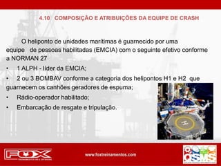 O heliponto de unidades marítimas é guarnecido por uma
equipe de pessoas habilitadas (EMCIA) com o seguinte efetivo conforme
a NORMAN 27
• 1 ALPH - líder da EMCIA;
• 2 ou 3 BOMBAV conforme a categoria dos helipontos H1 e H2 que
guarnecem os canhões geradores de espuma;
• Rádio-operador habilitado;
• Embarcação de resgate e tripulação.
4.10 COMPOSIÇÃO E ATRIBUIÇÕES DA EQUIPE DE CRASH
 