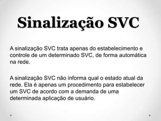 Sinalização SVC
A sinalização SVC trata apenas do estabelecimento e
controle de um determinado SVC, de forma automática
na rede.

A sinalização SVC não informa qual o estado atual da
rede. Ela é apenas um procedimento para estabelecer
um SVC de acordo com a demanda de uma
determinada aplicação de usuário.
 