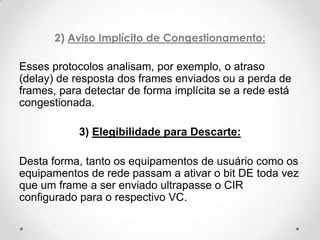 2) Aviso Implícito de Congestionamento:

Esses protocolos analisam, por exemplo, o atraso
(delay) de resposta dos frames enviados ou a perda de
frames, para detectar de forma implícita se a rede está
congestionada.

            3) Elegibilidade para Descarte:

Desta forma, tanto os equipamentos de usuário como os
equipamentos de rede passam a ativar o bit DE toda vez
que um frame a ser enviado ultrapasse o CIR
configurado para o respectivo VC.
 