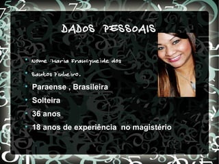 DADOS PESSOAIS

    Nome :Maria Francyneide dos

    Santos Pinheiro .

    Paraense , Brasileira

    Solteira

    36 anos

    18 anos de experiência no magistério
 