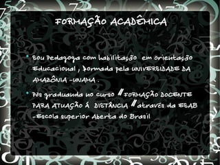 FORMAÇÃO ACADÊMICA


    Sou Pedagoga com habilitação em Orientação
    Educacional , formada pela UNIVERSIDADE DA
    AMAZÔNIA -UNAMA .

    Pòs graduanda no curso “FORMAÇÃO DOCENTE
    PARA ATUAÇÃO Á DISTÂNCIA “através da ESAB
    -Escola superior Aberta do Brasil
 