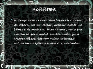 HOBBIES

    No tempo livre , tenho como hobbies ler livros
    de diferentes temáticas , assistir vídeos de
    filmes e de musicais , ir ao cinema , ouvir boa
    música, no geral adoro também viajar para
    lugares diferentes com muita natureza
    nativa para explorar, praias e e montanhas .
 