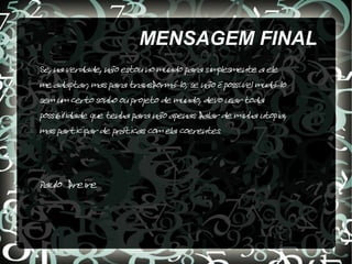 MENSAGEM FINAL
Se, na verdade, não estou no mundo para simplesmente a ele
me adaptar, mas para transformá-lo; se não é possível mudá-lo
sem um certo sonho ou projeto de mundo, devo usar toda
possibilidade que tenha para não apenas falar de minha utopia,
mas participar de práticas com ela coerentes.



Paulo freire
 