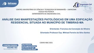 ANÁLISE DAS MANIFESTAÇÕES PATOLÓGICAS EM UMA EDIFICAÇÃO
RESIDENCIAL SITUADA NO MUNICÍPIO DE TIMBIRAS-MA
Orientando: Francisca da Conceição de Oliveira
Orientador:Professor Esp. Mikhael Ferreira da Silva Santos
CENTRO UNIVERSITÁRIO DE CIÊNCIAS E TECNOLOGIA DO MARANHÃO – UNIFACEMA
ESCOLA POLITÉCNICA
DEPARTAMENTO DE ENGENHARIA CIVIL
CAXIAS-MA/ 2021
 