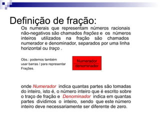 Definição de fração: Os  numerais  que  representam  números  racionais não-negativos são chamados  frações  e  os  números inteiros  utilizados  na  fração  são  chamados numerador e denominador, separados por uma linha horizontal ou  traço  . Obs.: podemos também  usar barras / para representar  Frações. onde  Numerador   indica quantas partes são tomadas do inteiro, isto é, o número inteiro que é escrito sobre o traço de fração e  Denominador  indica em quantas partes  dividimos  o  inteiro,  sendo  que este número inteiro deve necessariamente ser diferente de zero. Numerador denominador 