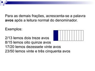 Para as demais frações, acrescenta-se a palavra  avos  após a leitura normal do denominador. Exemplos: 2/13 lemos dois treze avos 8/15 lemos oito quinze avos 17/20 lemos dezessete vinte avos 23/50 lemos vinte e três cinquenta avos 