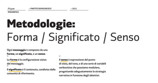 FF����              > PARTITO DEMOCRATICO                   > 2012
IMAGINIFICA




Metodologie:
Forma / Significato / Senso
Ogni messaggio è composto da una
forma, un significato, e un senso.
–                                                –
La forma è la configurazione visiva              Il senso è espressione del punto
del messaggio.                                   di vista, del tono, e di una serie di variabili
–
                                                 verbovisive che possiamo modulare,
Il significato è il contenuto, condiviso dalla
                                                 progettando adeguatamente la strategia
comunità di riferimento.
                                                 narrativa in funzione degli obiettivi.
 