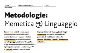 FF����             > PARTITO DEMOCRATICO                 > 2012
IMAGINIFICA




Metodologie:
Memetica � Linguaggio
I memi sono unità di senso, capaci              La progettazione di linguaggi e strategie
di combinarsi tra loro, modificarsi,            memetiche, attraverso i media sociali,
evolvendo. I memi vengono veicolati             permette di modificare, nel medio
dai massmedia, e i primi massmedia              periodo, il framing e quindi l'immaginario
sono linguaggio, scrittura, tipografia.         collettivo.
(Oggi, a seguito dell'evoluzione tecnologica,
i principali massmedia sono la rete, le TV
e l'editoria periodica, digitale e non).
 