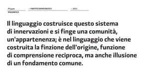 FF����        > PARTITO DEMOCRATICO   > 2012
IMAGINIFICA




Il linguaggio costruisce questo sistema
di innervazioni e si finge una comunità,
un'appartenenza; è nel linguaggio che viene
costruita la finzione dell'origine, funzione
di comprensione reciproca, ma anche illusione
di un fondamento comune.
 