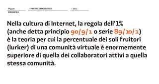 FF����        > PARTITO DEMOCRATICO   > 2012
IMAGINIFICA




Nella cultura di Internet, la regola dell'1%
(anche detta principio ��/�/� o serie ��/��/� )
è la teoria per cui la percentuale dei soli fruitori
(lurker) di una comunità virtuale è enormemente
superiore di quella dei collaboratori attivi a quella
stessa comunità.
 