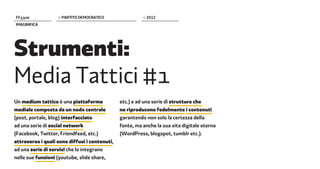 FF����             > PARTITO DEMOCRATICO                 > 2012
IMAGINIFICA




Strumenti:
Media Tattici #1
Un medium tattico è una piattaforma            etc.) e ad una serie di strutture che
mediale composta da un nodo centrale           ne riproducono fedelmente i contenuti
(post, portale, blog) interfacciato            garantendo non solo la certezza della
ad una serie di social network                 fonte, ma anche la sua vita digitale eterna
(Facebook, Twitter, Friendfeed, etc.)          (WordPress, blogspot, tumblr etc.).
attraverso i quali sono diffusi i contenuti,
ad una serie di servizi che lo integrano
nelle sue funzioni (youtube, slide share,
 